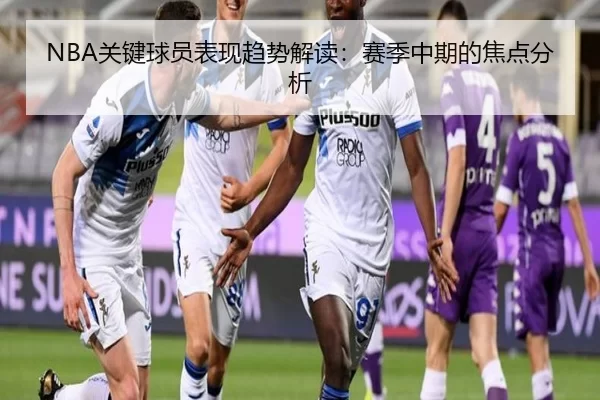 NBA关键球员表现趋势解读：赛季中期的焦点分析